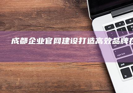 成都企业官网建设：打造高效品牌在线门户